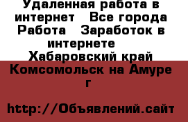 Удаленная работа в интернет - Все города Работа » Заработок в интернете   . Хабаровский край,Комсомольск-на-Амуре г.